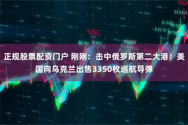 正规股票配资门户 刚刚：击中俄罗斯第二大港！美国向乌克兰出售3350枚巡航导弹