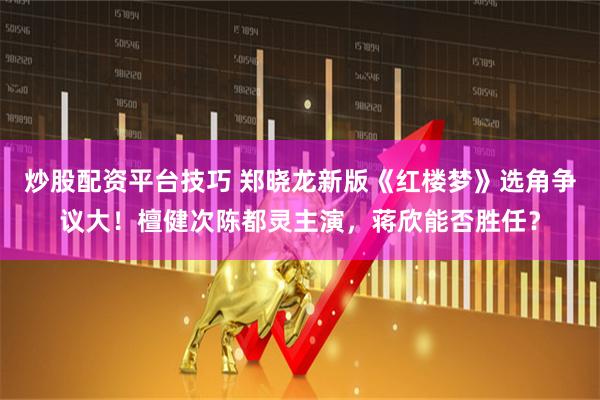 炒股配资平台技巧 郑晓龙新版《红楼梦》选角争议大！檀健次陈都灵主演，蒋欣能否胜任？