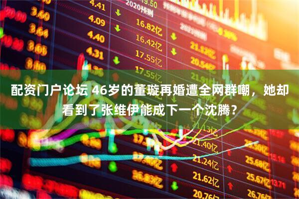 配资门户论坛 46岁的董璇再婚遭全网群嘲，她却看到了张维伊能成下一个沈腾？