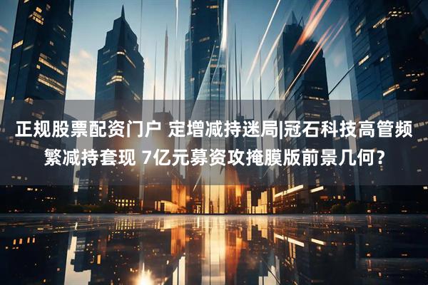 正规股票配资门户 定增减持迷局|冠石科技高管频繁减持套现 7亿元募资攻掩膜版前景几何？
