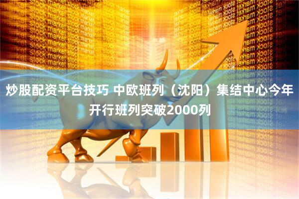 炒股配资平台技巧 中欧班列（沈阳）集结中心今年开行班列突破2000列