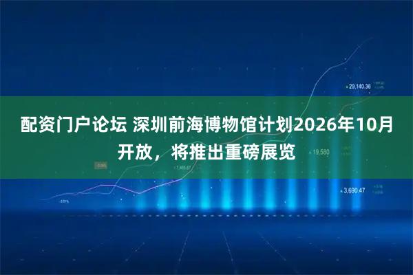 配资门户论坛 深圳前海博物馆计划2026年10月开放，将推出重磅展览