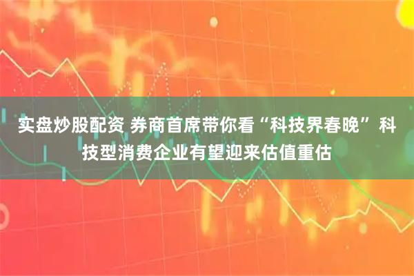 实盘炒股配资 券商首席带你看“科技界春晚” 科技型消费企业有望迎来估值重估