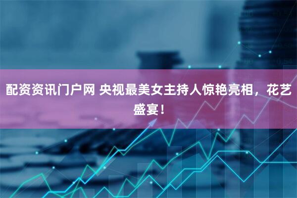 配资资讯门户网 央视最美女主持人惊艳亮相，花艺盛宴！