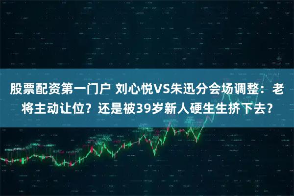股票配资第一门户 刘心悦VS朱迅分会场调整：老将主动让位？还是被39岁新人硬生生挤下去？