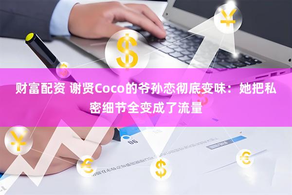财富配资 谢贤Coco的爷孙恋彻底变味：她把私密细节全变成了流量