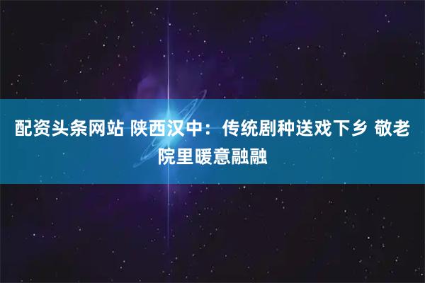 配资头条网站 陕西汉中：传统剧种送戏下乡 敬老院里暖意融融