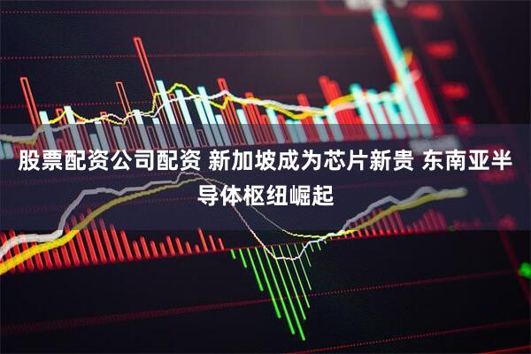 股票配资公司配资 新加坡成为芯片新贵 东南亚半导体枢纽崛起