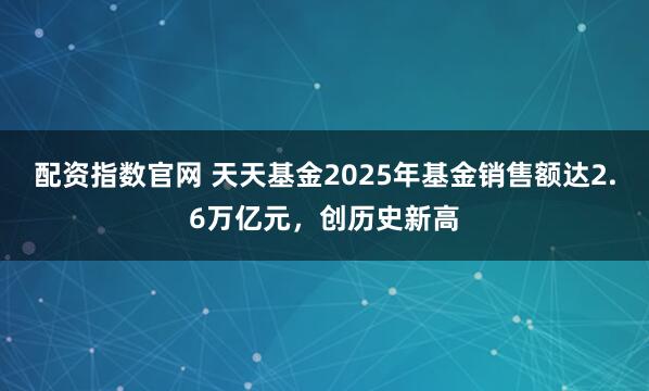 配资指数官网 天天基金2025年基金销售额达2.6万亿元，创历史新高