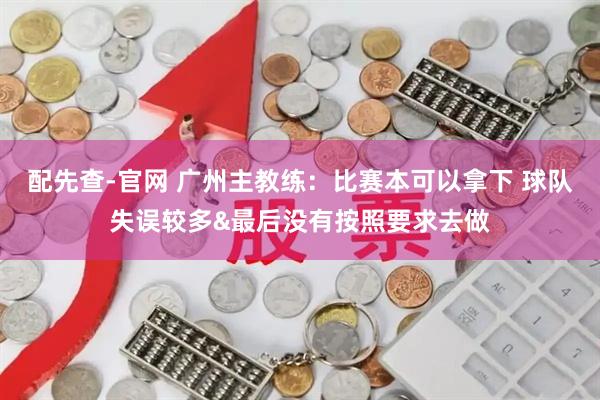 配先查-官网 广州主教练：比赛本可以拿下 球队失误较多&最后没有按照要求去做