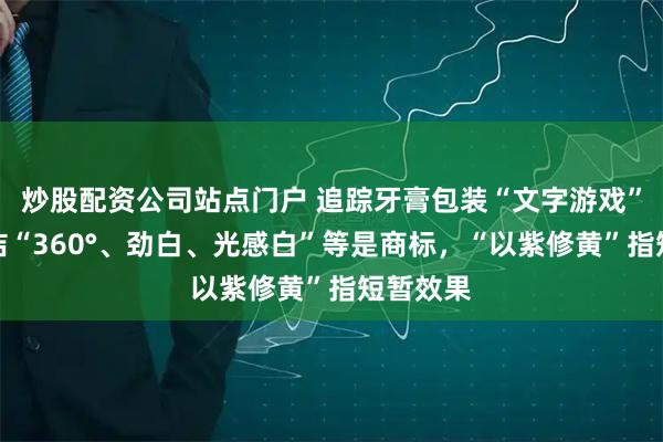 炒股配资公司站点门户 追踪牙膏包装“文字游戏”：高露洁“360°、劲白、光感白”等是商标，“以紫修黄”指短暂效果