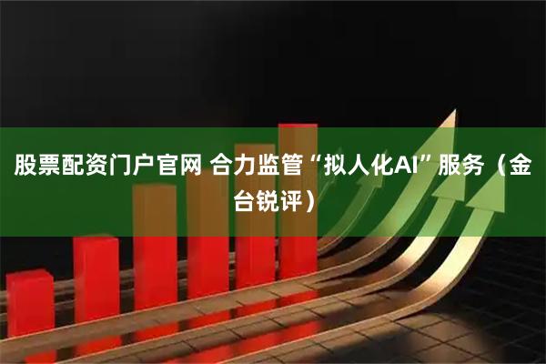 股票配资门户官网 合力监管“拟人化AI”服务（金台锐评）