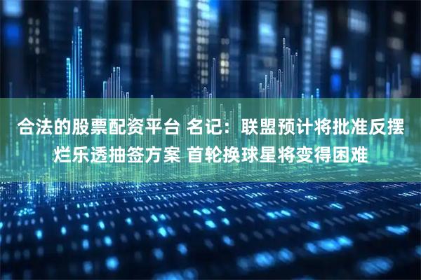 合法的股票配资平台 名记：联盟预计将批准反摆烂乐透抽签方案 首轮换球星将变得困难