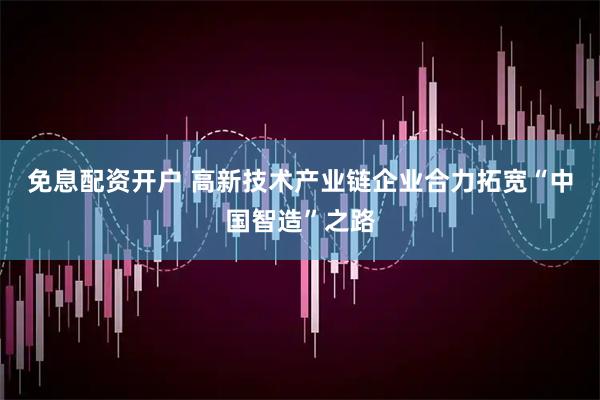 免息配资开户 高新技术产业链企业合力拓宽“中国智造”之路