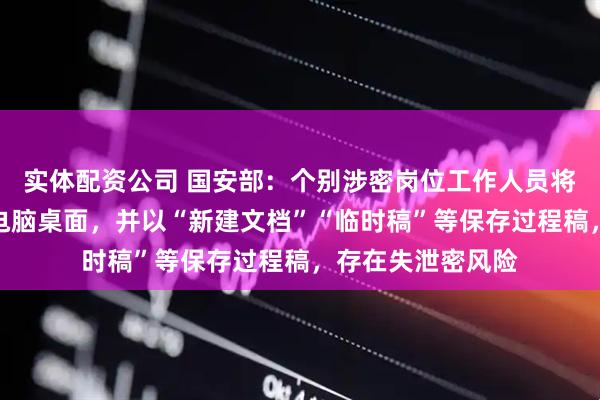 实体配资公司 国安部：个别涉密岗位工作人员将过程稿随意存在电脑桌面，并以“新建文档”“临时稿”等保存过程稿，存在失泄密风险