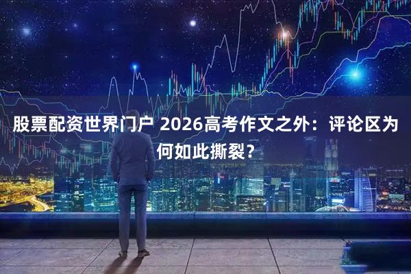 股票配资世界门户 2026高考作文之外：评论区为何如此撕裂？