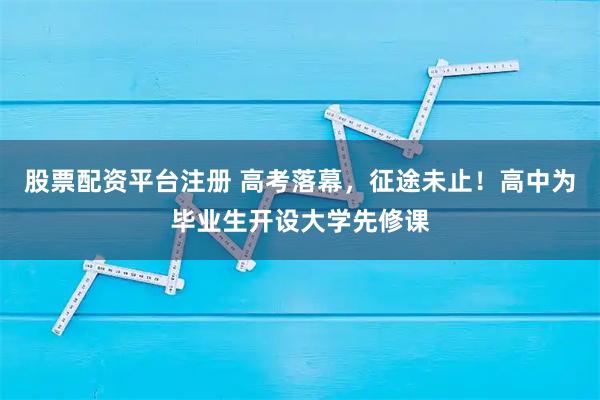 股票配资平台注册 高考落幕，征途未止！高中为毕业生开设大学先修课