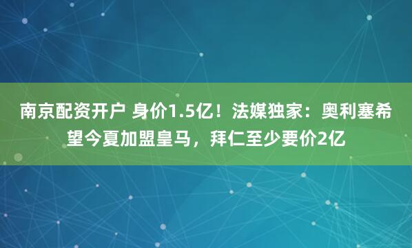 南京配资开户 身价1.5亿！法媒独家：奥利塞希望今夏加盟皇马，拜仁至少要价2亿