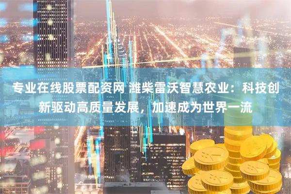 专业在线股票配资网 潍柴雷沃智慧农业：科技创新驱动高质量发展，加速成为世界一流