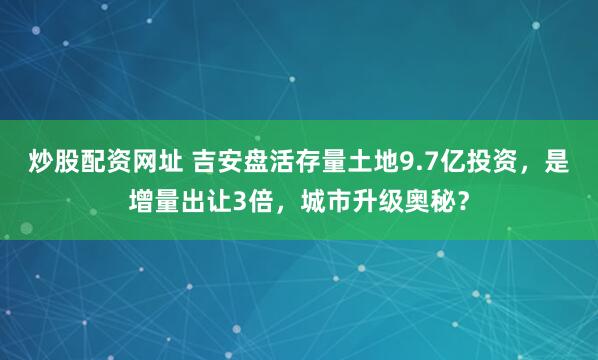 炒股配资网址 吉安盘活存量土地9.7亿投资,是增量出让3倍,城市升级奥秘?