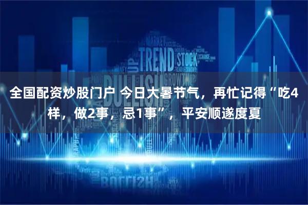 全国配资炒股门户 今日大暑节气，再忙记得“吃4样，做2事，忌1事”，平安顺遂度夏