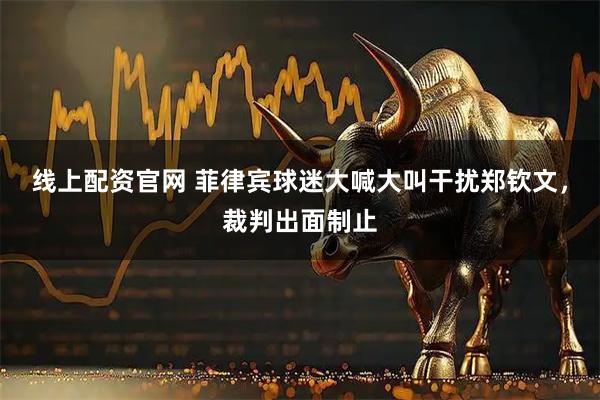 线上配资官网 菲律宾球迷大喊大叫干扰郑钦文，裁判出面制止