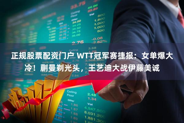正规股票配资门户 WTT冠军赛捷报：女单爆大冷！蒯曼剃光头，王艺迪大战伊藤美诚