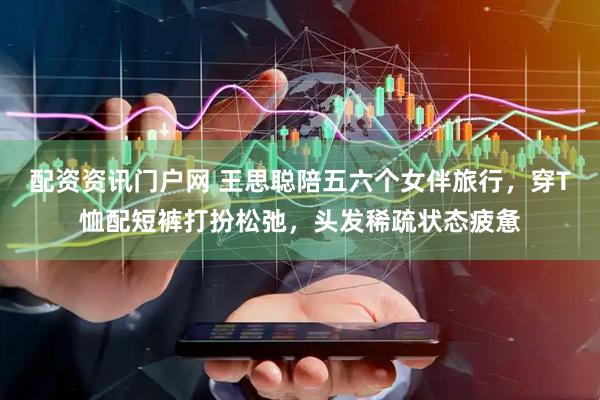 配资资讯门户网 王思聪陪五六个女伴旅行，穿T恤配短裤打扮松弛，头发稀疏状态疲惫