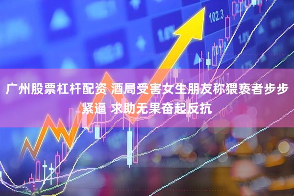 广州股票杠杆配资 酒局受害女生朋友称猥亵者步步紧逼 求助无果奋起反抗