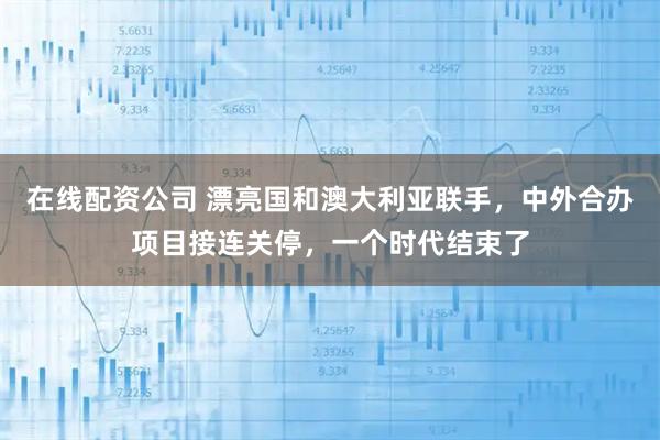 在线配资公司 漂亮国和澳大利亚联手，中外合办项目接连关停，一个时代结束了